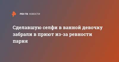Сделавшую селфи в ванной девочку забрали в приют из-за ревности парня - ren.tv - Московская обл. - Московская область