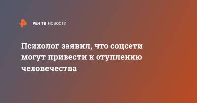 Психолог заявил, что соцсети могут привести к отуплению человечества - ren.tv