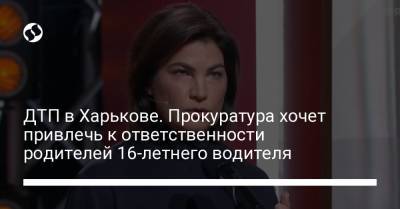 Ирина Венедиктова - ДТП в Харькове. Прокуратура хочет привлечь к ответственности родителей 16-летнего водителя - liga.net - Украина - Харьков