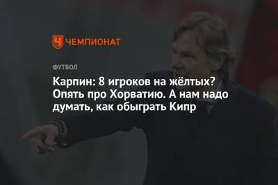 Валерий Карпин - Карпин: 8 игроков на жёлтых? Опять про Хорватию. А нам надо думать, как обыграть Кипр - championat.com - Россия - Хорватия - Кипр