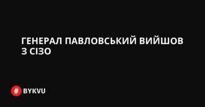 Генерал Павловський вийшов з СІЗО - bykvu.com - Украина