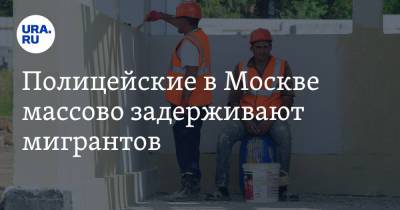 Полицейские в Москве массово задерживают мигрантов - ura.news - Москва