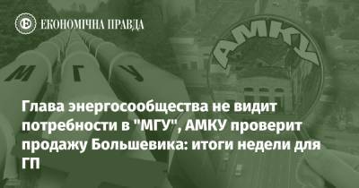 Глава энергосообщества не видит потребности в "МГУ", АМКУ проверит продажу Большевика: итоги недели для ГП - epravda.com.ua - Украина