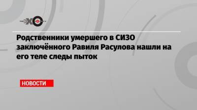 Родственники умершего в СИЗО заключённого Равиля Расулова нашли на его теле следы пыток - echo.msk.ru - Волгоград - Волгоградская обл.