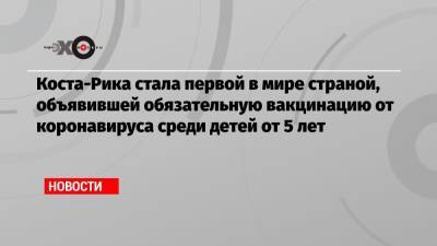 Коста-Рика стала первой в мире страной, объявившей обязательную вакцинацию от коронавируса среди детей от 5 лет - echo.msk.ru - США - Коста Рика