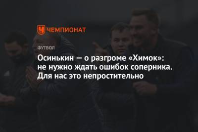 Игорь Осинькин - Осинькин — о разгроме «Химок»: не нужно ждать ошибок соперника. Для нас это непростительно - championat.com