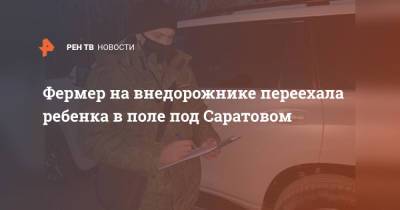 Фермер на внедорожнике переехала ребенка в поле под Саратовом - ren.tv - Россия - Саратовская обл. - Саратов