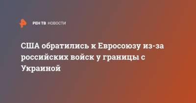 США обратились к Евросоюзу из-за российских войск у границы с Украиной - ren.tv - Россия - США - Украина - Вашингтон - Англия - Германия - Франция - Берлин