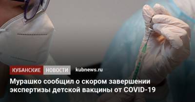 Михаил Мурашко - Мурашко сообщил о скором завершении экспертизы детской вакцины от COVID-19 - kubnews.ru - Россия - Краснодарский край