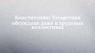 Конституцию Татарстана обсуждали даже в трудовых коллективах - chelny-izvest.ru - респ. Татарстан