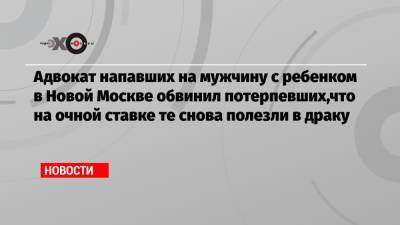 Адвокат напавших на мужчину с ребенком в Новой Москве обвинил потерпевших,что на очной ставке те снова полезли в драку - echo.msk.ru - Москва - Россия