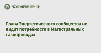 Глава Энергетического сообщества не видит потребности в Магистральных газопроводах - epravda.com.ua - Украина