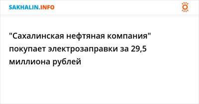 "Сахалинская нефтяная компания" покупает электрозаправки за 29,5 миллиона рублей - sakhalin.info - Сахалинская обл.