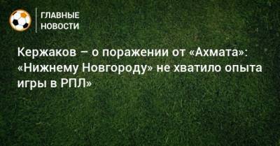Александр Кержаков - Кержаков – о поражении от «Ахмата»: «Нижнему Новгороду» не хватило опыта игры в РПЛ» - bombardir.ru - Нижний Новгород