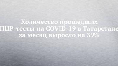 Количество прошедших ПЦР-тесты на COVID-19 в Татарстане за месяц выросло на 39% - chelny-izvest.ru - респ. Татарстан - окр.Приволжский