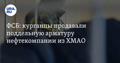 ФСБ: курганцы продавали поддельную арматуру нефтекомпании из ХМАО - ura.news - Курганская обл. - Югра