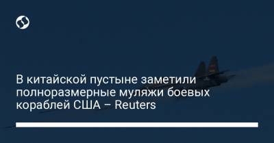 В китайской пустыне заметили полноразмерные муляжи боевых кораблей США – Reuters - liga.net - Китай - США - Украина - Литва - Reuters