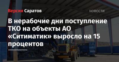 В нерабочие дни поступление твердых коммунальных отходов на объекты АО «Ситиматик» выросло на 15 процентов - nversia.ru - Саратов