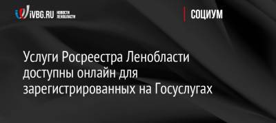 Услуги Росреестра Ленобласти доступны онлайн для зарегистрированных на Госуслугах - ivbg.ru - Украина - Ленинградская обл.