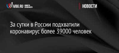За сутки в России подхватили коронавирус более 39000 человек - ivbg.ru - Москва - Россия - Украина - Санкт-Петербург - Московская обл.