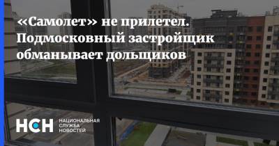 «Самолет» не прилетел. Подмосковный застройщик обманывает дольщиков - nsn.fm - Московская обл. - Строительство - Московская область