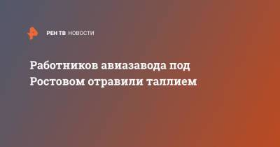 Работников авиазавода под Ростовом отравили таллием - ren.tv - Ростовская обл.