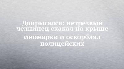 Допрыгался: нетрезвый челнинец скакал на крыше иномарки и оскорблял полицейских - chelny-izvest.ru - Набережные Челны