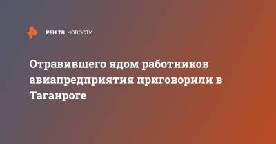 Отравившего ядом работников авиапредприятия приговорили в Таганроге - ren.tv - Россия - Ростовская обл. - Таганрог