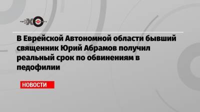 В Еврейской Автономной области бывший священник Юрий Абрамов получил реальный срок по обвинениям в педофилии - echo.msk.ru - Еврейская обл.