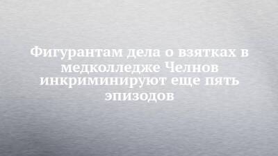 Фигурантам дела о взятках в медколледже Челнов инкриминируют еще пять эпизодов - chelny-izvest.ru - Россия