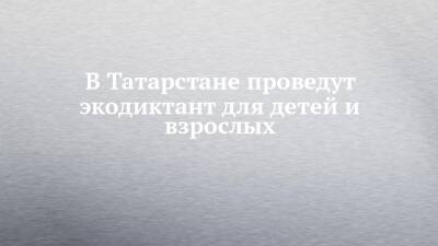 В Татарстане проведут экодиктант для детей и взрослых - chelny-izvest.ru - респ. Татарстан