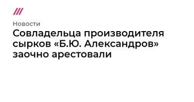 Борис Александров - Совладельца производителя сырков «Б.Ю. Александров» заочно арестовали - tvrain.ru - США
