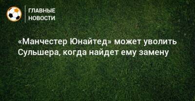 Ульяна-Гуннар Сульшера - «Манчестер Юнайтед» может уволить Сульшера, когда найдет ему замену - bombardir.ru - Manchester