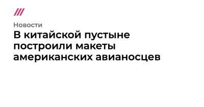 Ван Вэньбинь - В китайской пустыне построили макеты американских авианосцев - tvrain.ru - Китай - США