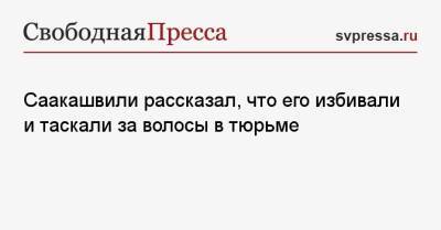 Михаил Саакашвили - Саакашвили рассказал, что его избивали и таскали за волосы в тюрьме - svpressa.ru - Грузия