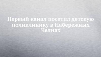 Первый канал посетил детскую поликлинику в Набережных Челнах - chelny-izvest.ru - Набережные Челны
