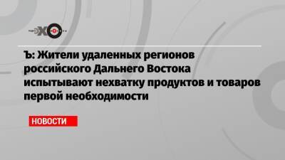 Ъ: Жители удаленных регионов российского Дальнего Востока испытывают нехватку продуктов и товаров первой необходимости - echo.msk.ru - Китай - Приморье край - Магаданская обл. - Чукотка