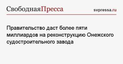 Михаил Мишустин - Правительство даст более пяти миллиардов на реконструкцию Онежского судостроительного завода - svpressa.ru - Россия - Чехия - республика Карелия