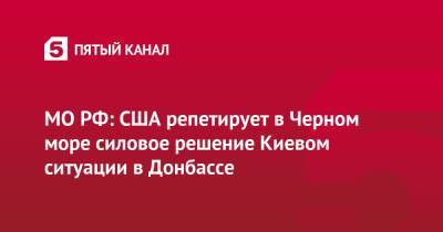 МО РФ: США репетирует в Черном море силовое решение Киевом ситуации в Донбассе - 5-tv.ru - Россия - США - Украина - Киев - Грузия - Турция - Румыния - Болгария