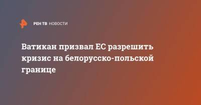 Сергей Лавров - Ватикан призвал ЕС разрешить кризис на белорусско-польской границе - ren.tv - Россия - Польша - Ватикан - Ватикан