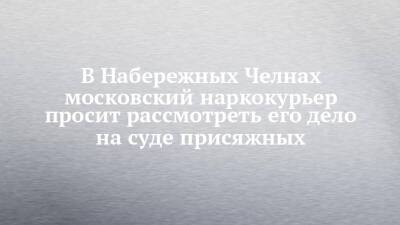 В Набережных Челнах московский наркокурьер просит рассмотреть его дело на суде присяжных - chelny-izvest.ru - Москва - Набережные Челны - Тюмень