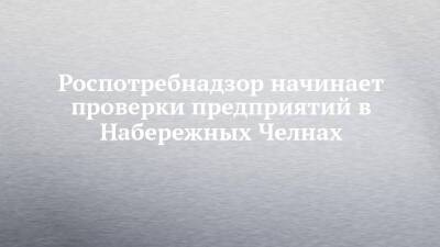 Роспотребнадзор начинает проверки предприятий в Набережных Челнах - chelny-izvest.ru - Набережные Челны