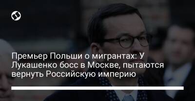 Александр Лукашенко - Матеуш Моравецкий - Премьер Польши о мигрантах: У Лукашенко босс в Москве, пытаются вернуть Российскую империю - liga.net - Москва - Украина - Белоруссия - Польша - Российская Империя