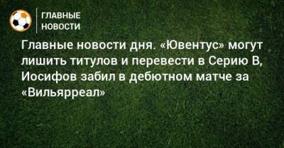 Главные новости дня. «Ювентус» могут лишить титулов и перевести в Серию В, Иосифов забил в дебютном матче за «Вильярреал» - bombardir.ru - Уфа