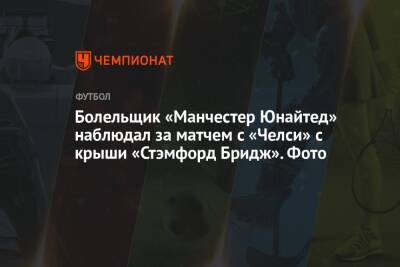 Болельщик «Манчестер Юнайтед» наблюдал за матчем с «Челси» с крыши «Стэмфорд Бридж». Фото - championat.com