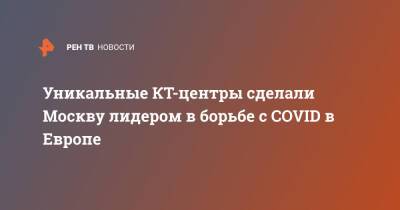 Уникальные КТ-центры сделали Москву лидером в борьбе с COVID в Европе - ren.tv - Москва - Россия