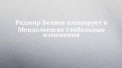 Радмир Беляев планирует в Менделеевске глобальные изменения - chelny-izvest.ru - Менделеевск