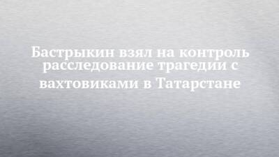 Александр Бастрыкин - Бастрыкин взял на контроль расследование трагедии с вахтовиками в Татарстане - chelny-izvest.ru - Россия - респ. Татарстан