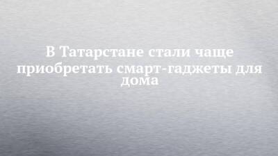 В Татарстане стали чаще приобретать смарт-гаджеты для дома - chelny-izvest.ru - Россия - респ. Татарстан