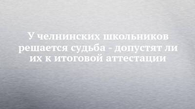 У челнинских школьников решается судьба - допустят ли их к итоговой аттестации - chelny-izvest.ru - Набережные Челны